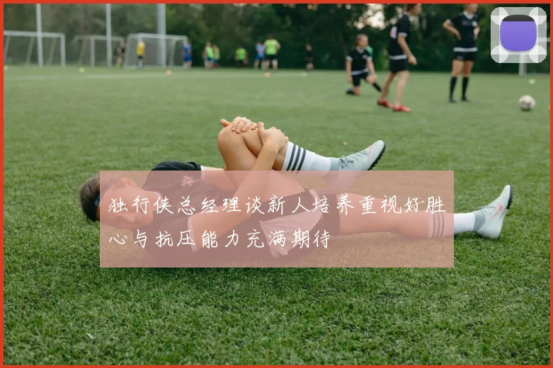 独行侠总经理谈新人培养重视好胜心与抗压能力充满期待