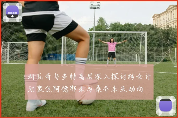 科瓦奇与多特高层深入探讨转会计划聚焦阿德耶米与桑乔未来动向