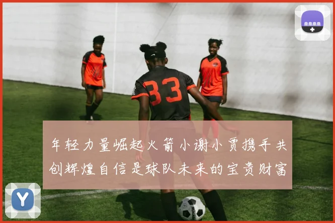 年轻力量崛起火箭小谢小贾携手共创辉煌自信是球队未来的宝贵财富