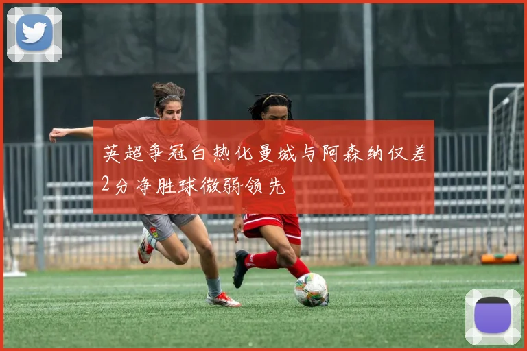 英超争冠白热化曼城与阿森纳仅差2分净胜球微弱领先
