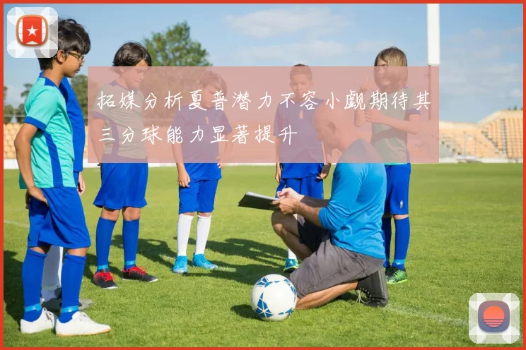 拓媒分析夏普潜力不容小觑期待其三分球能力显著提升