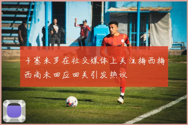 卡塞米罗在社交媒体上关注梅西梅西尚未回应回关引发热议