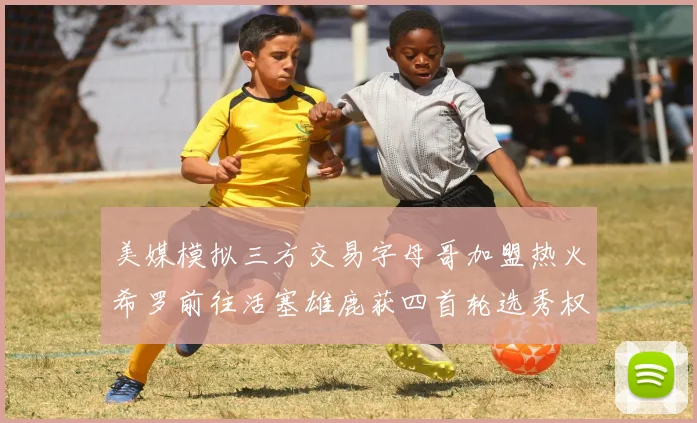 美媒模拟三方交易字母哥加盟热火希罗前往活塞雄鹿获四首轮选秀权与两次互换权
