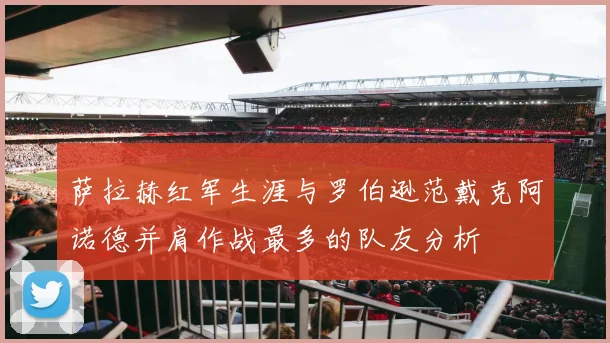 萨拉赫红军生涯与罗伯逊范戴克阿诺德并肩作战最多的队友分析