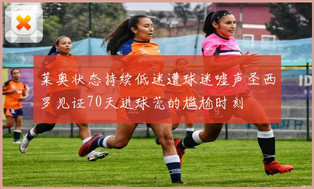 莱奥状态持续低迷遭球迷嘘声圣西罗见证70天进球荒的尴尬时刻
