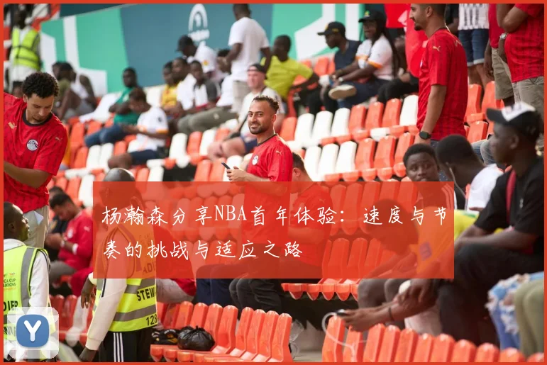杨瀚森分享NBA首年体验：速度与节奏的挑战与适应之路