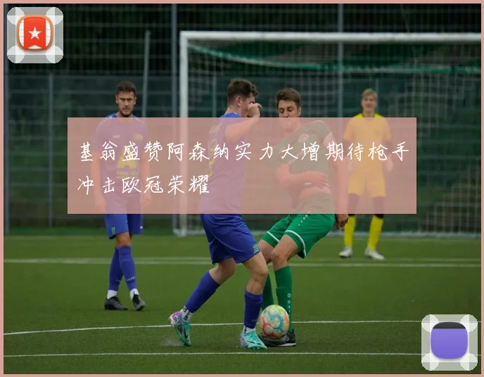 基翁盛赞阿森纳实力大增期待枪手冲击欧冠荣耀