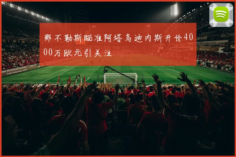 那不勒斯瞄准阿塔乌迪内斯开价4000万欧元引关注