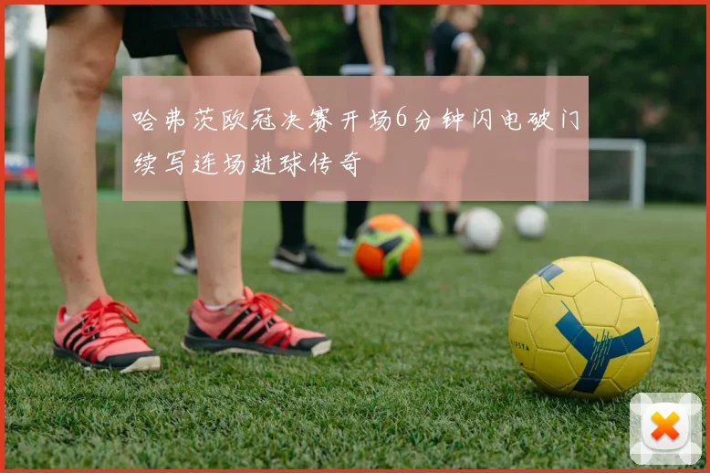 哈弗茨欧冠决赛开场6分钟闪电破门续写连场进球传奇