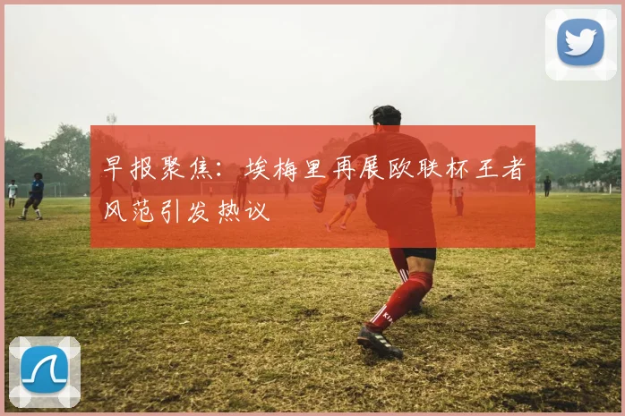 早报聚焦：埃梅里再展欧联杯王者风范引发热议