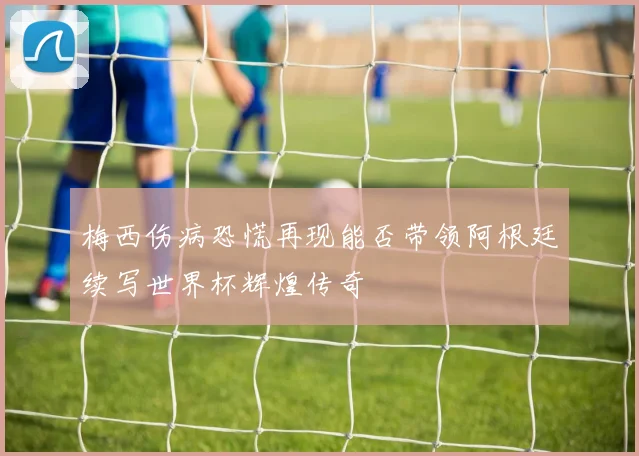 梅西伤病恐慌再现能否带领阿根廷续写世界杯辉煌传奇